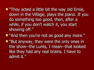 “ They acted a little bit the way old Ernie, down in the Village, plays the piano. If you do something too good, then, after a while, if you don't watch it, you start showing off.”  “ And then you're not as good any more.” “ But anyway, they were the only ones in the show--the Lunts, I mean--that looked like they had any real brains. I have to admit it.” 
