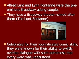 Alfred Lunt and Lynn Fontanne were the pre-eminent Broadway acting couple. They have a Broadway theater named after them (The Lunt-Fontanne). Celebrated for their sophisticated comic skills, they were known for their ability to swiftly overlap dialogue with such adroitness that every word was understood.  
