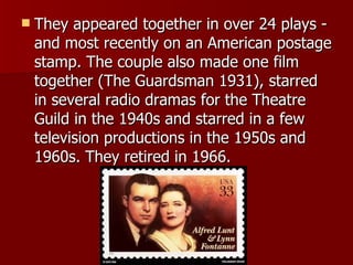 They appeared together in over 24 plays - and most recently on an American postage stamp. The couple also made one film together (The Guardsman 1931), starred in several radio dramas for the Theatre Guild in the 1940s and starred in a few television productions in the 1950s and 1960s. They retired in 1966.  
