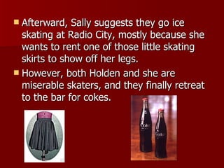 Afterward, Sally suggests they go ice skating at Radio City, mostly because she wants to rent one of those little skating skirts to show off her legs.  However, both Holden and she are miserable skaters, and they finally retreat to the bar for cokes.  