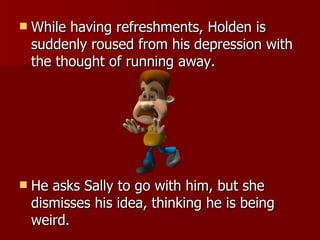 While having refreshments, Holden is suddenly roused from his depression with the thought of running away.  He asks Sally to go with him, but she dismisses his idea, thinking he is being weird.  