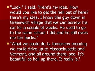 "Look," I said. "Here's my idea. How would you like to get the hell out of here? Here's my idea. I know this guy down in Greenwich Village that we can borrow his car for a couple of weeks. He used to go to the same school I did and he still owes me ten bucks.”  “What we could do is, tomorrow morning we could drive up to Massachusetts and Vermont, and all around there, see. It's beautiful as hell up there, It really is."  