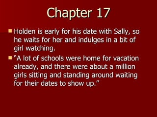 Chapter 17 Holden is early for his date with Sally, so he waits for her and indulges in a bit of girl watching.  “A lot of schools were home for vacation already, and there were about a million girls sitting and standing around waiting for their dates to show up.”  