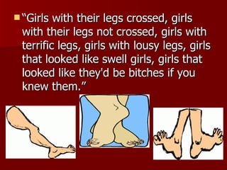 “ Girls with their legs crossed, girls with their legs not crossed, girls with terrific legs, girls with lousy legs, girls that looked like swell girls, girls that looked like they'd be bitches if you knew them.” 