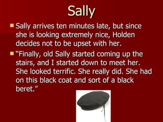 Sally Sally arrives ten minutes late, but since she is looking extremely nice, Holden decides not to be upset with her.  “Finally, old Sally started coming up the stairs, and I started down to meet her. She looked terrific. She really did. She had on this black coat and sort of a black beret.” 