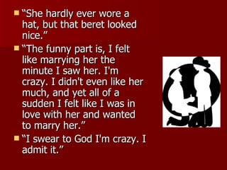 “She hardly ever wore a hat, but that beret looked nice.”  “The funny part is, I felt like marrying her the minute I saw her. I'm crazy. I didn't even like her much, and yet all of a sudden I felt like I was in love with her and wanted to marry her.”  “I swear to God I'm crazy. I admit it.” 
