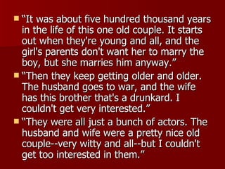 “It was about five hundred thousand years in the life of this one old couple. It starts out when they're young and all, and the girl's parents don't want her to marry the boy, but she marries him anyway.” “Then they keep getting older and older. The husband goes to war, and the wife has this brother that's a drunkard. I couldn't get very interested.”  “They were all just a bunch of actors. The husband and wife were a pretty nice old couple--very witty and all--but I couldn't get too interested in them.”  