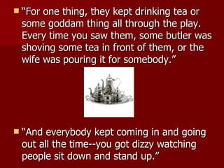 “ For one thing, they kept drinking tea or some goddam thing all through the play. Every time you saw them, some butler was shoving some tea in front of them, or the wife was pouring it for somebody.” “ And everybody kept coming in and going out all the time--you got dizzy watching people sit down and stand up.”  