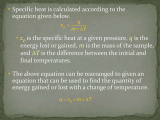 • Specific heat is calculated according to the
equation given below.
p
q
c
m T

 
pq c m T   
• cp is the specific heat at a given pressure, q is the
energy lost or gained, m is the mass of the sample,
and ∆T is the difference between the initial and
final temperatures.
• The above equation can be rearranged to given an
equation that can be used to find the quantity of
energy gained or lost with a change of temperature.
 