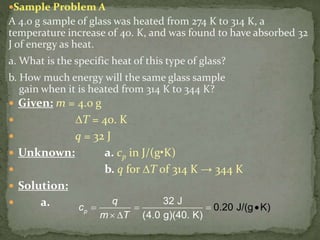 Sample Problem A
A 4.0 g sample of glass was heated from 274 K to 314 K, a
temperature increase of 40. K, and was found to have absorbed 32
J of energy as heat.
a. What is the specific heat of this type of glass?
b. How much energy will the same glass sample
gain when it is heated from 314 K to 344 K?
 Given: m = 4.0 g
 ∆T = 40. K
 q = 32 J
 Unknown: a. cp in J/(g•K)
 b. q for ∆T of 314 K → 344 K
 Solution:
 a. 32 J
(4.0 g)(40. K)
0.20 J/(g K)p
q
c
m T
  



 