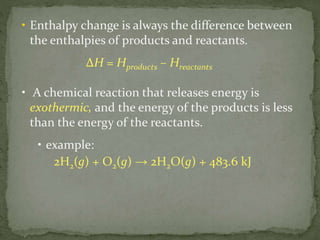 • Enthalpy change is always the difference between
the enthalpies of products and reactants.
∆H = Hproducts – Hreactants
• A chemical reaction that releases energy is
exothermic, and the energy of the products is less
than the energy of the reactants.
• example:
2H2(g) + O2(g) → 2H2O(g) + 483.6 kJ
 