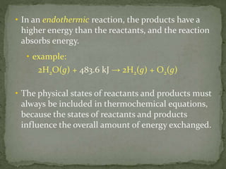 • In an endothermic reaction, the products have a
higher energy than the reactants, and the reaction
absorbs energy.
• example:
2H2O(g) + 483.6 kJ → 2H2(g) + O2(g)
• The physical states of reactants and products must
always be included in thermochemical equations,
because the states of reactants and products
influence the overall amount of energy exchanged.
 