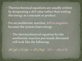 • Thermochemical equations are usually written
by designating a ∆H value rather than writing
the energy as a reactant or product.
• For an exothermic reaction, ∆H is negative
because the system loses energy.
• The thermochemical equation for the
exothermic reaction previously discussed
will look like the following:
2H2(g) + O2(g) → 2H2O(g) ∆H = –483.6 kJ
 
