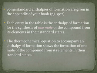 • Some standard enthalpies of formation are given in
the appendix of your book (pg. 902).
• Each entry in the table is the enthalpy of formation
for the synthesis of one mole of the compound from
its elements in their standard states.
• The thermochemical equation to accompany an
enthalpy of formation shows the formation of one
mole of the compound from its elements in their
standard states.
 