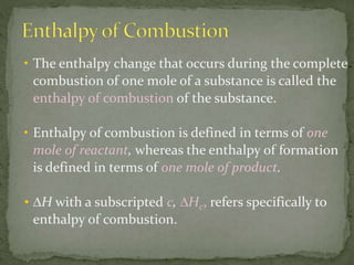 • The enthalpy change that occurs during the complete
combustion of one mole of a substance is called the
enthalpy of combustion of the substance.
• Enthalpy of combustion is defined in terms of one
mole of reactant, whereas the enthalpy of formation
is defined in terms of one mole of product.
• ∆H with a subscripted c, ∆Hc, refers specifically to
enthalpy of combustion.
 