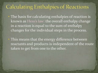 • The basis for calculating enthalpies of reaction is
known as Hess’s law: the overall enthalpy change
in a reaction is equal to the sum of enthalpy
changes for the individual steps in the process.
• This means that the energy difference between
reactants and products is independent of the route
taken to get from one to the other.
 