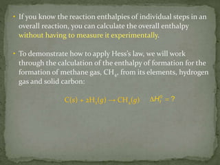 • If you know the reaction enthalpies of individual steps in an
overall reaction, you can calculate the overall enthalpy
without having to measure it experimentally.
• To demonstrate how to apply Hess’s law, we will work
through the calculation of the enthalpy of formation for the
formation of methane gas, CH4, from its elements, hydrogen
gas and solid carbon:
C(s) + 2H2(g) → CH4(g) fH0
? 
 