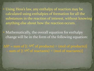 • Using Hess’s law, any enthalpy of reaction may be
calculated using enthalpies of formation for all the
substances in the reaction of interest, without knowing
anything else about how the reaction occurs.
• Mathematically, the overall equation for enthalpy
change will be in the form of the following equation:
∆H0 = sum of [( of products) × (mol of products)]
– sum of [( of reactants) × (mol of reactants)]
fH0

fH0

 