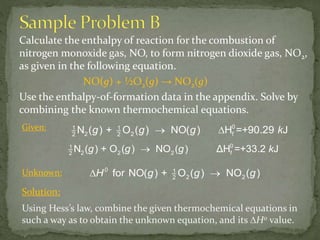 Calculate the enthalpy of reaction for the combustion of
nitrogen monoxide gas, NO, to form nitrogen dioxide gas, NO2,
as given in the following equation.
NO(g) + ½O2(g) → NO2(g)
Use the enthalpy-of-formation data in the appendix. Solve by
combining the known thermochemical equations.
Given:
Unknown:
g g g k01
2 2 2 f2
N ( ) + O ( ) NO ( ) ΔH =+33.2 J
 g + g g =+ k1 1
2 22 2
0
fN ( ) O ( ) NO( H 90.29) J
0
H g + g g1
2 22
for NO( ) O ( ) NO ( ) 
Solution:
Using Hess’s law, combine the given thermochemical equations in
such a way as to obtain the unknown equation, and its ∆H0 value.
 