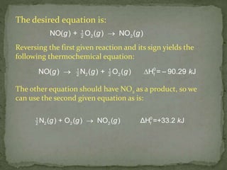 The desired equation is:
g + g g1
2 22
NO( ) O ( ) NO ( )
 g g + g = k1 1
22 2 f2
0
NO( ) N ( ) O ( H – 90.29) J
g g g k01
2 2 2 f2
N ( ) + O ( ) NO ( ) ΔH =+33.2 J
The other equation should have NO2 as a product, so we
can use the second given equation as is:
Reversing the first given reaction and its sign yields the
following thermochemical equation:
 