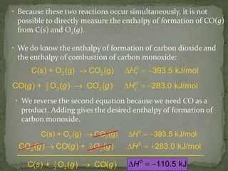 • Because these two reactions occur simultaneously, it is not
possible to directly measure the enthalpy of formation of CO(g)
from C(s) and O2(g).
• We do know the enthalpy of formation of carbon dioxide and
the enthalpy of combustion of carbon monoxide:
fH0
2 2C(s) + O (g) CO (g) 393.5 kJ/mol   
cg g g H01
2 22
CO( ) + O ( ) CO ( ) 283.0 kJ/mol   
g g g H01
2 22
CO ( ) CO( ) + O ( ) 283.0 kJ/mol   
H0
2 2C(s) + O (g) CO (g) 393.5 kJ/mol   
• We reverse the second equation because we need CO as a
product. Adding gives the desired enthalpy of formation of
carbon monoxide.
0
110.5 kJH  s + g g1
22
C( ) O ( ) CO( )
 