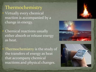 Thermochemistry
• Virtually every chemical
reaction is accompanied by a
change in energy.
• Chemical reactions usually
either absorb or release energy
as heat.
• Thermochemistry is the study of
the transfers of energy as heat
that accompany chemical
reactions and physical changes.
 