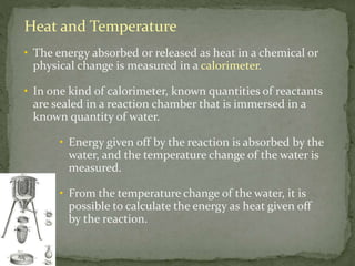Heat and Temperature
• The energy absorbed or released as heat in a chemical or
physical change is measured in a calorimeter.
• In one kind of calorimeter, known quantities of reactants
are sealed in a reaction chamber that is immersed in a
known quantity of water.
• Energy given off by the reaction is absorbed by the
water, and the temperature change of the water is
measured.
• From the temperature change of the water, it is
possible to calculate the energy as heat given off
by the reaction.
 