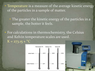 • Temperature is a measure of the average kinetic energy
of the particles in a sample of matter.
• The greater the kinetic energy of the particles in a
sample, the hotter it feels.
• For calculations in thermochemistry, the Celsius
and Kelvin temperature scales are used.
K = 273.15 + °C
 