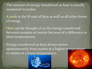 • The amount of energy transferred as heat is usually
measured in joules.
• A joule is the SI unit of heat as well as all other forms
of energy.
• Heat can be thought of as the energy transferred
between samples of matter because of a difference in
their temperatures.
• Energy transferred as heat always moves
spontaneously from matter at a higher temperature
to matter at a lower temperature.
 
