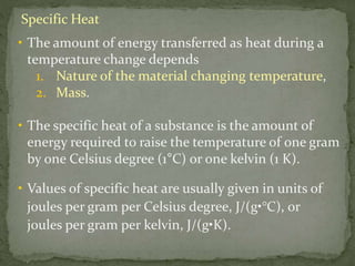 Specific Heat
• The amount of energy transferred as heat during a
temperature change depends
1. Nature of the material changing temperature,
2. Mass.
• The specific heat of a substance is the amount of
energy required to raise the temperature of one gram
by one Celsius degree (1°C) or one kelvin (1 K).
• Values of specific heat are usually given in units of
joules per gram per Celsius degree, J/(g•°C), or
joules per gram per kelvin, J/(g•K).
 