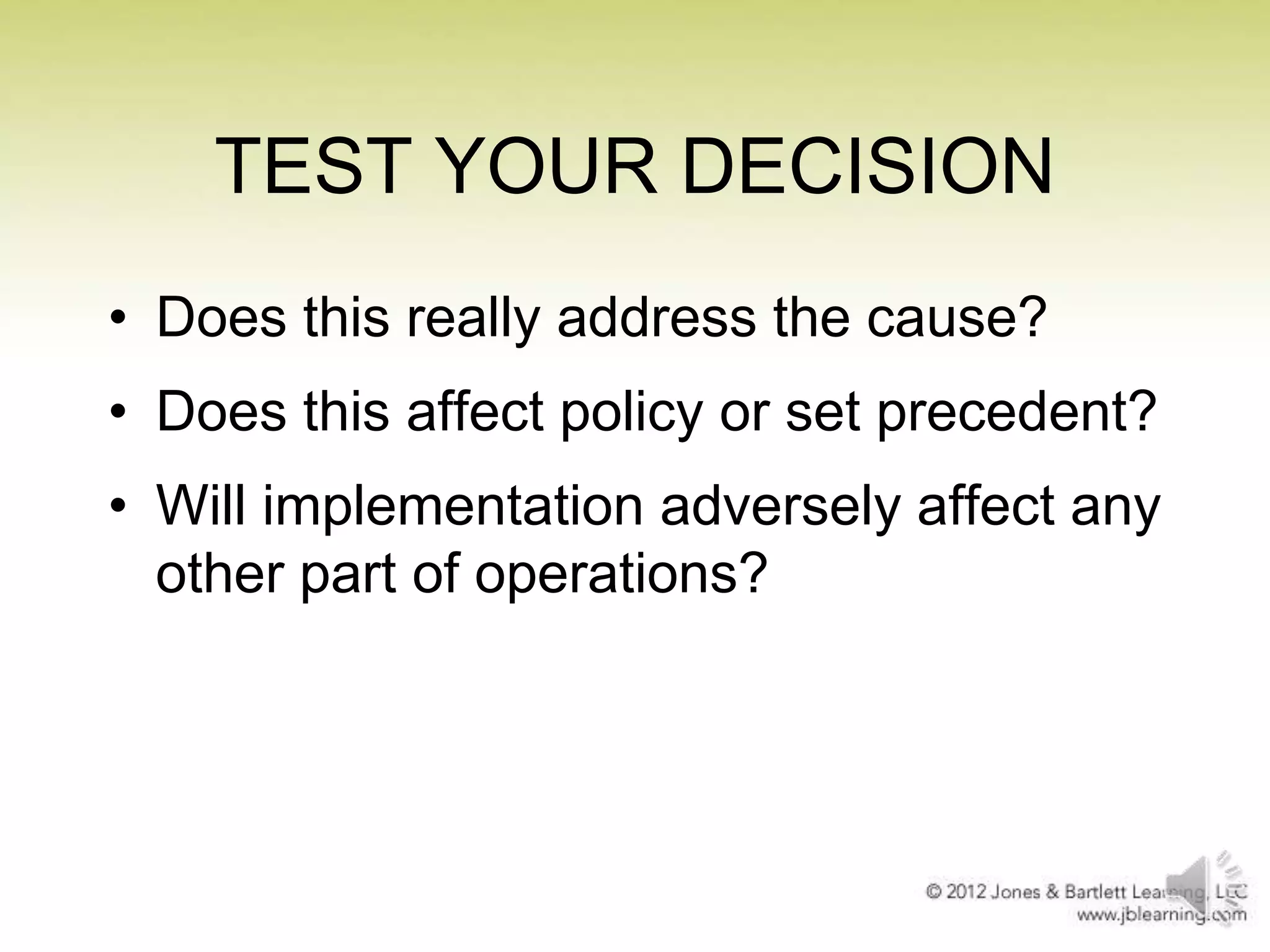 TEST YOUR DECISION
• Does this really address the cause?
• Does this affect policy or set precedent?
• Will implementation adversely affect any
other part of operations?

 