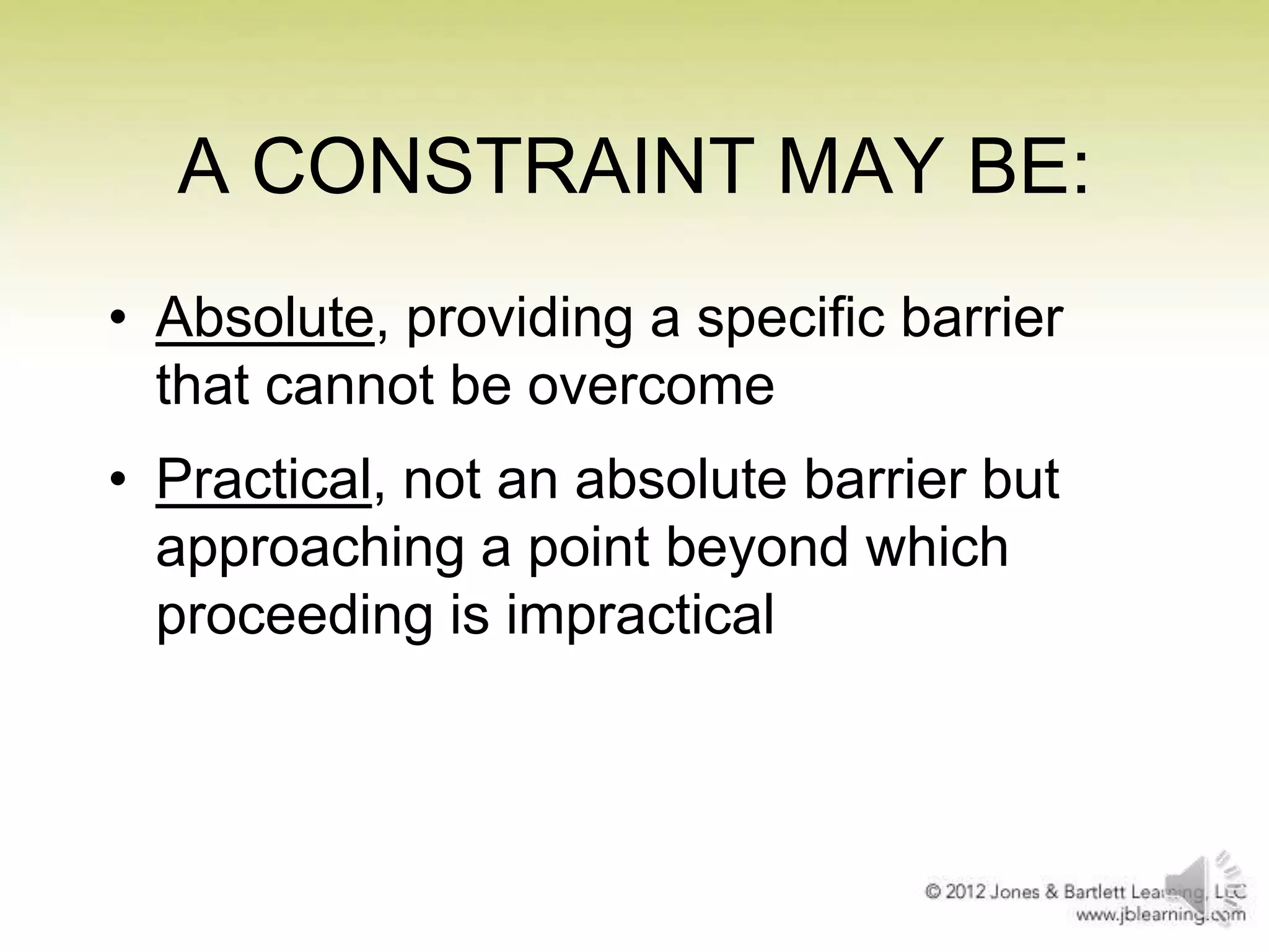A CONSTRAINT MAY BE:
• Absolute, providing a specific barrier
that cannot be overcome
• Practical, not an absolute barrier but
approaching a point beyond which
proceeding is impractical

 
