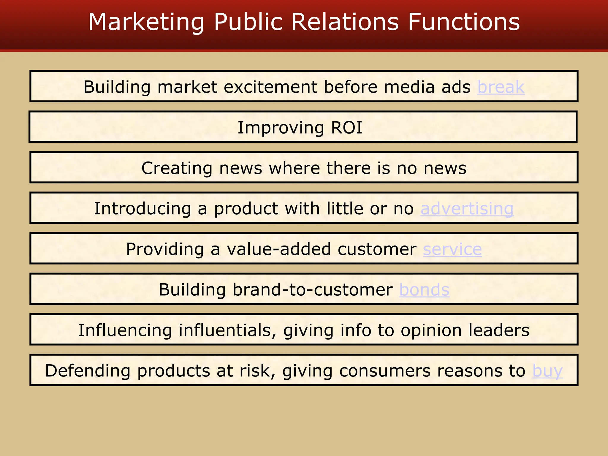 Marketing Public Relations Functions
Building market excitement before media ads break
Creating news where there is no news
Introducing a product with little or no advertising
Providing a value-added customer service
Building brand-to-customer bonds
Influencing influentials, giving info to opinion leaders
Improving ROI
Defending products at risk, giving consumers reasons to buy
 