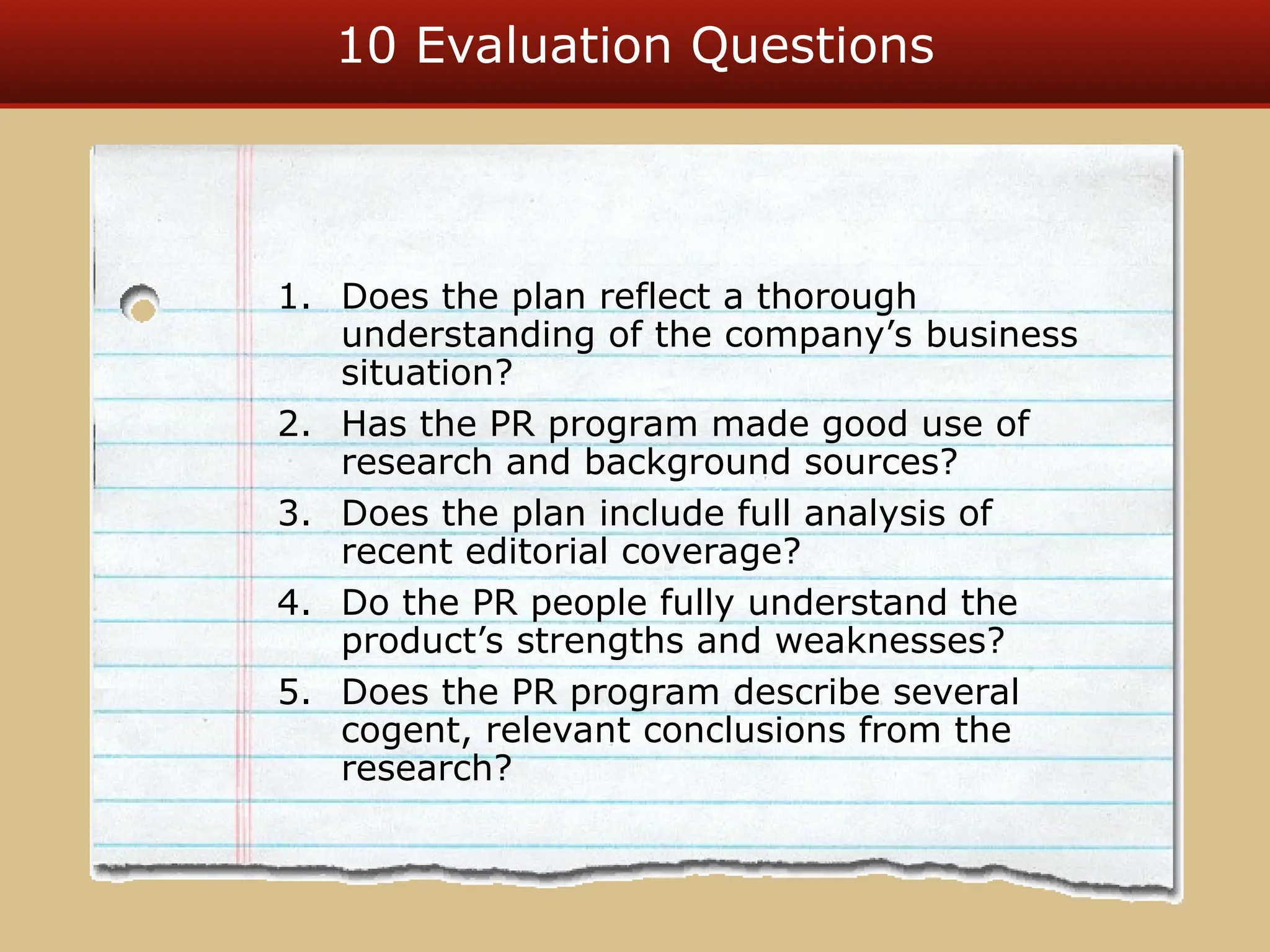 10 Evaluation Questions
1. Does the plan reflect a thorough
understanding of the company’s business
situation?
2. Has the PR program made good use of
research and background sources?
3. Does the plan include full analysis of
recent editorial coverage?
4. Do the PR people fully understand the
product’s strengths and weaknesses?
5. Does the PR program describe several
cogent, relevant conclusions from the
research?
 