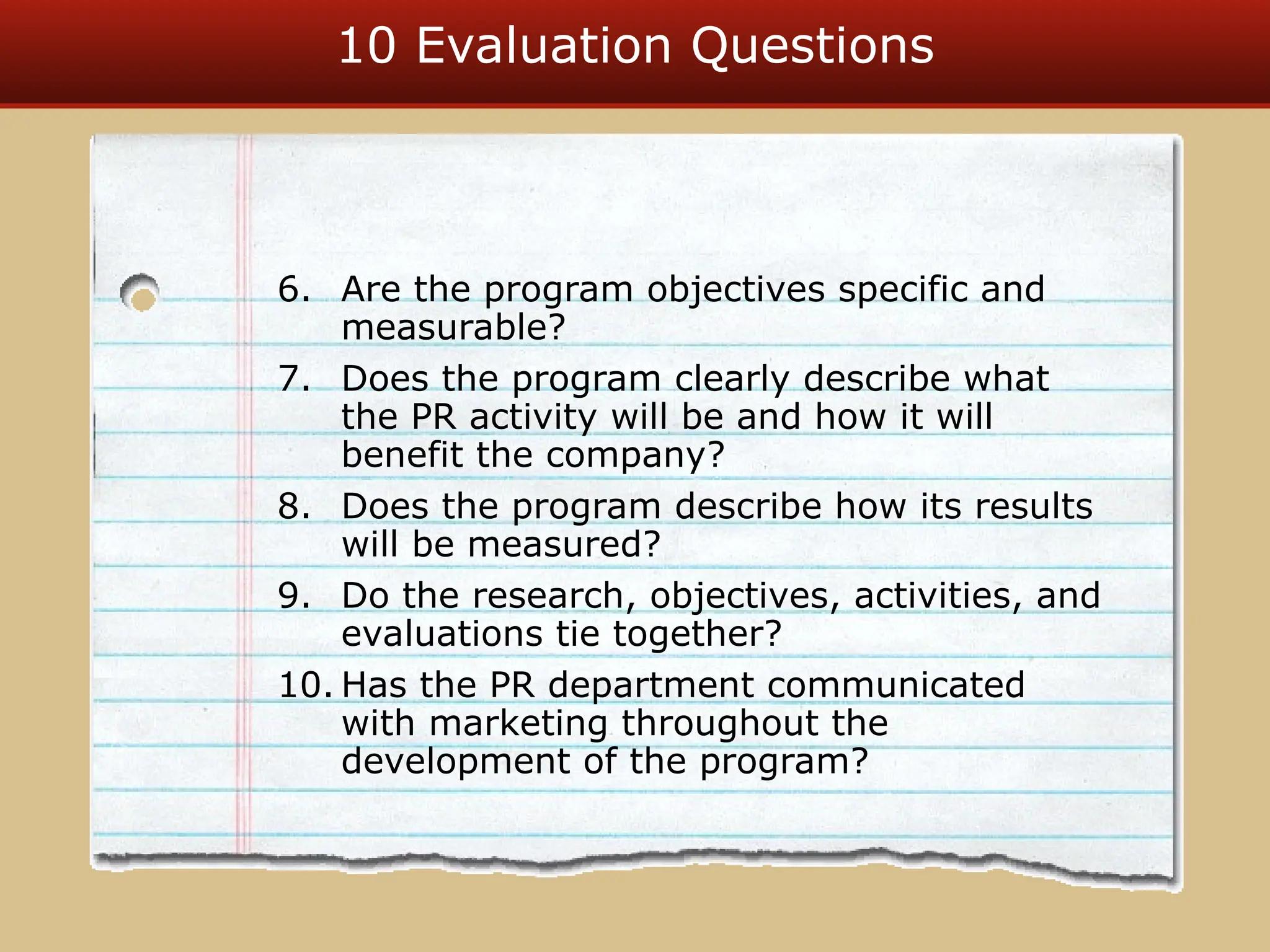 10 Evaluation Questions
6. Are the program objectives specific and
measurable?
7. Does the program clearly describe what
the PR activity will be and how it will
benefit the company?
8. Does the program describe how its results
will be measured?
9. Do the research, objectives, activities, and
evaluations tie together?
10. Has the PR department communicated
with marketing throughout the
development of the program?
 