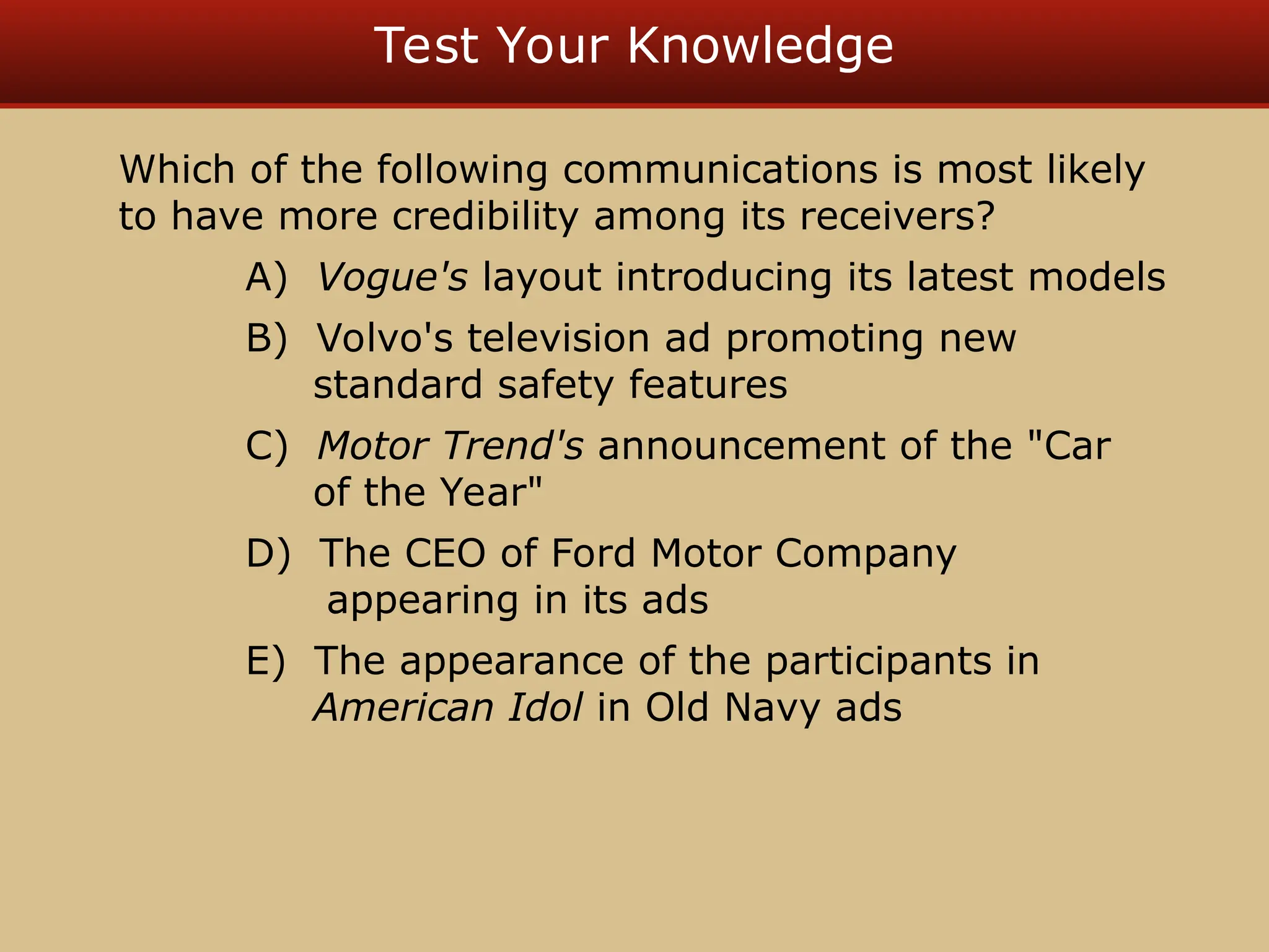Test Your Knowledge
Which of the following communications is most likely
to have more credibility among its receivers?
A) Vogue's layout introducing its latest models
B) Volvo's television ad promoting new
standard safety features
C) Motor Trend's announcement of the "Car
of the Year"
D) The CEO of Ford Motor Company
appearing in its ads
E) The appearance of the participants in
American Idol in Old Navy ads
 