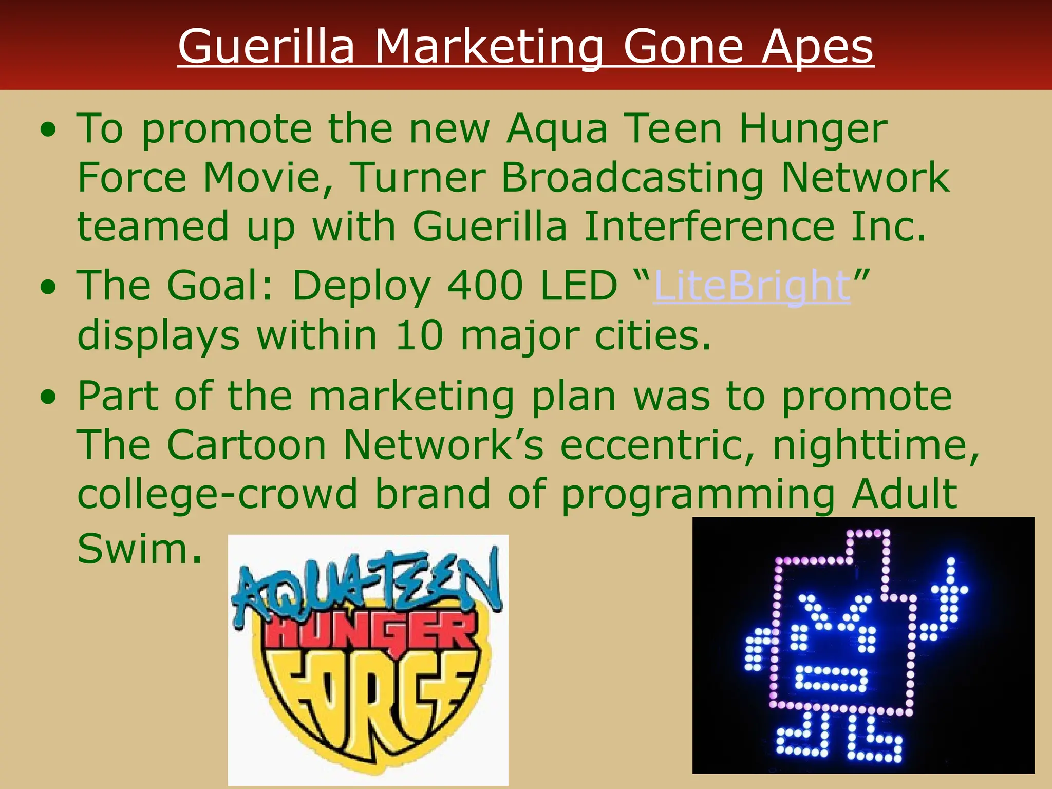 Guerilla Marketing Gone Apes
• To promote the new Aqua Teen Hunger
Force Movie, Turner Broadcasting Network
teamed up with Guerilla Interference Inc.
• The Goal: Deploy 400 LED “LiteBright”
displays within 10 major cities.
• Part of the marketing plan was to promote
The Cartoon Network’s eccentric, nighttime,
college-crowd brand of programming Adult
Swim.
 