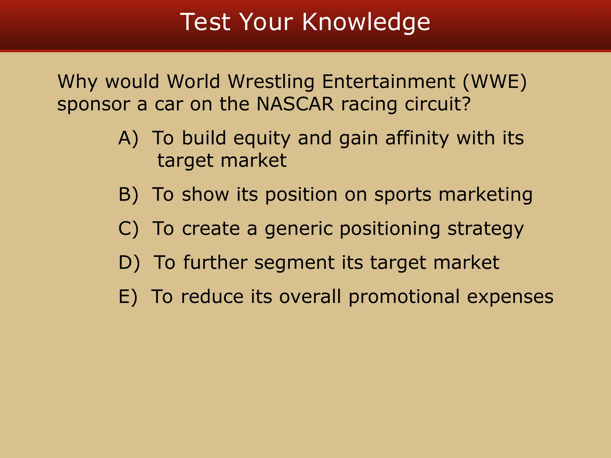 Test Your Knowledge
Why would World Wrestling Entertainment (WWE)
sponsor a car on the NASCAR racing circuit?
A) To build equity and gain affinity with its
target market
B) To show its position on sports marketing
C) To create a generic positioning strategy
D) To further segment its target market
E) To reduce its overall promotional expenses
 