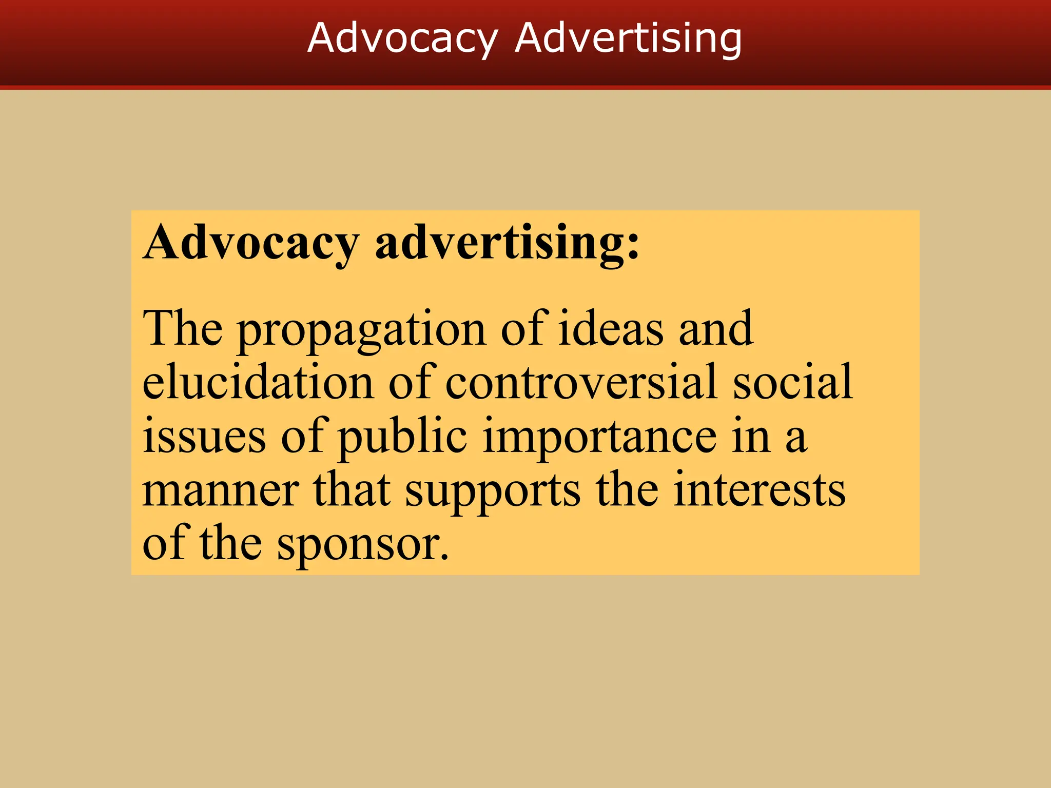 Advocacy Advertising
Advocacy advertising:
The propagation of ideas and
elucidation of controversial social
issues of public importance in a
manner that supports the interests
of the sponsor.
 