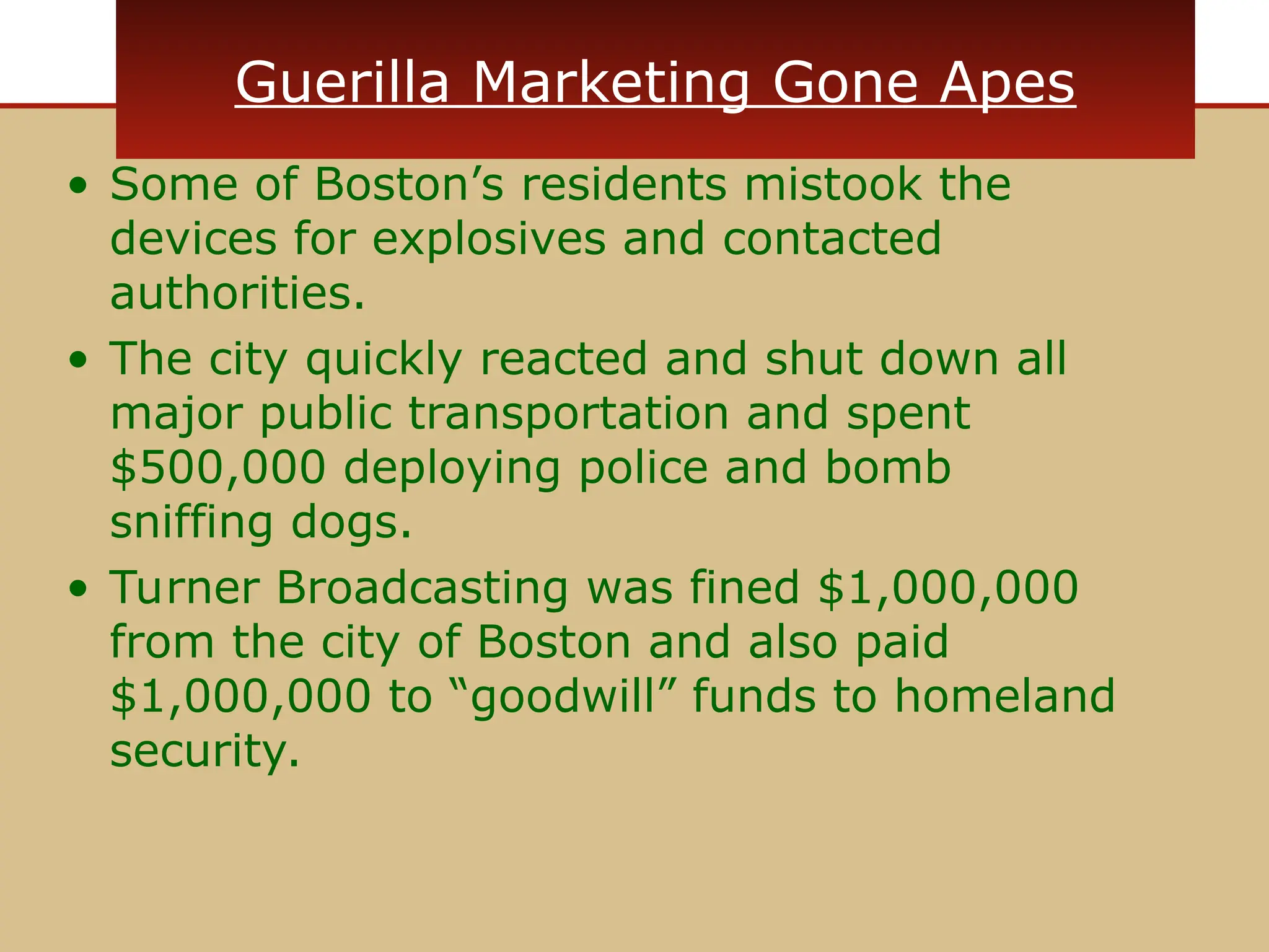 Guerilla Marketing Gone Apes
• Some of Boston’s residents mistook the
devices for explosives and contacted
authorities.
• The city quickly reacted and shut down all
major public transportation and spent
$500,000 deploying police and bomb
sniffing dogs.
• Turner Broadcasting was fined $1,000,000
from the city of Boston and also paid
$1,000,000 to “goodwill” funds to homeland
security.
 