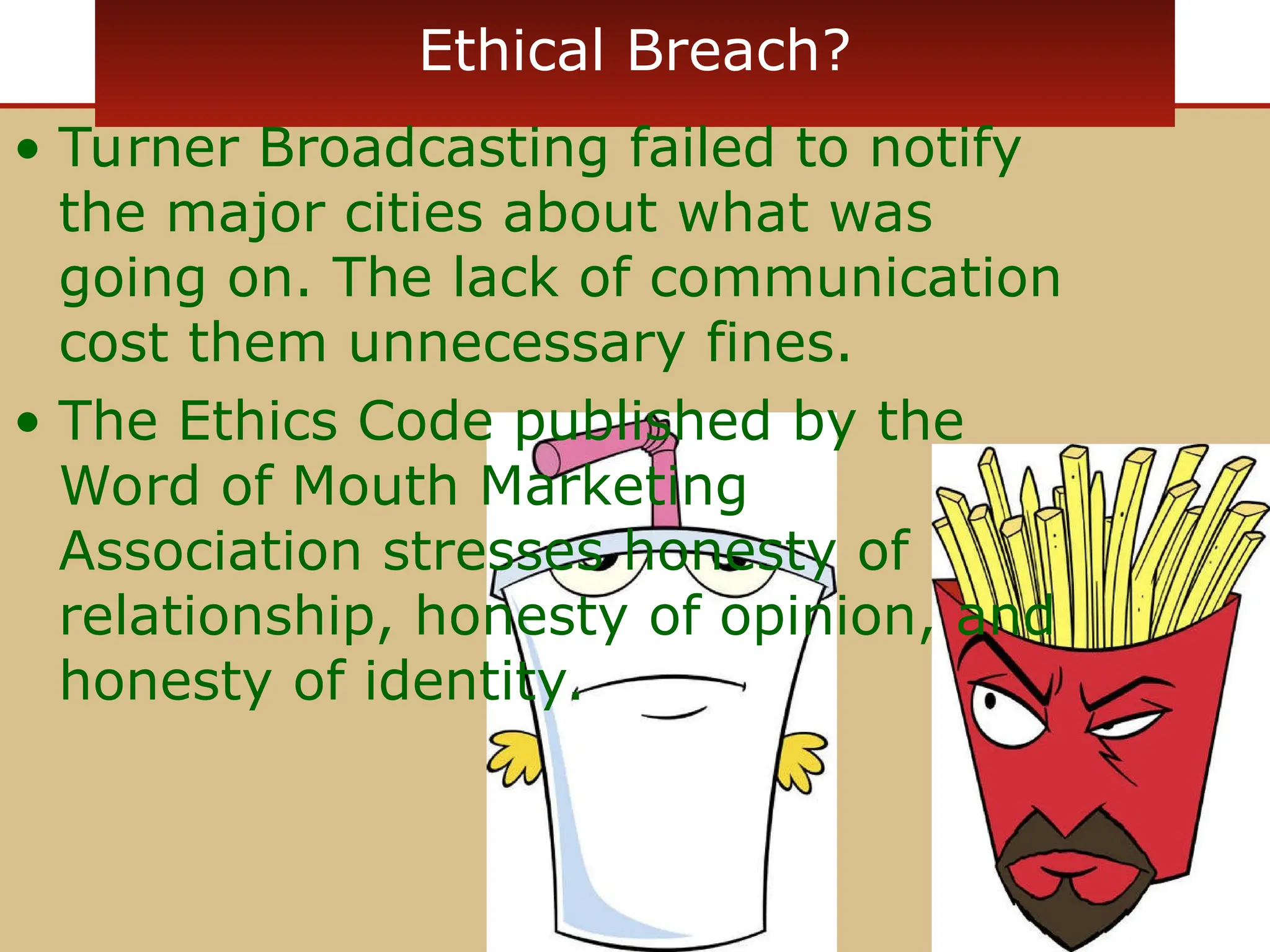 Ethical Breach?
• Turner Broadcasting failed to notify
the major cities about what was
going on. The lack of communication
cost them unnecessary fines.
• The Ethics Code published by the
Word of Mouth Marketing
Association stresses honesty of
relationship, honesty of opinion, and
honesty of identity.
 