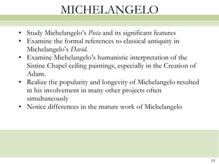 MICHELANGELO Study Michelangelo’s  Pieta  and its significant features  Examine the formal references to classical antiquity in Michelangelo’s  David . Examine Michelangelo’s humanistic interpretation of the Sistine Chapel ceiling paintings, especially in the Creation of Adam. Realize the popularity and longevity of Michelangelo resulted in his involvement in many other projects often simultaneously Notice differences in the mature work of Michelangelo 