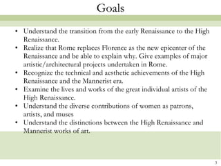 Goals Understand the transition from the early Renaissance to the High Renaissance. Realize that Rome replaces Florence as the new epicenter of the Renaissance and be able to explain why. Give examples of major artistic/architectural projects undertaken in Rome. Recognize the technical and aesthetic achievements of the High Renaissance and the Mannerist era. Examine the lives and works of the great individual artists of the High Renaissance. Understand the diverse contributions of women as patrons, artists, and muses  Understand the distinctions between the High Renaissance and Mannerist works of art. 