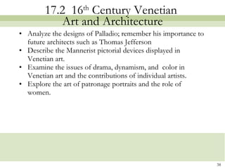 17.2  16 th  Century Venetian  Art and Architecture Analyze the designs of Palladio; remember his importance to future architects such as Thomas Jefferson Describe the Mannerist pictorial devices displayed in Venetian art. Examine the issues of drama, dynamism, and  color in Venetian art and the contributions of individual artists. Explore the art of patronage portraits and the role of women.  