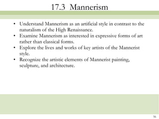 17.3  Mannerism Understand Mannerism as an artificial style in contrast to the naturalism of the High Renaissance. Examine Mannerism as interested in expressive forms of art rather than classical forms. Explore the lives and works of key artists of the Mannerist style.  Recognize the artistic elements of Mannerist painting, sculpture, and architecture. 