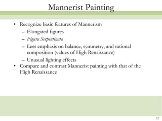 Mannerist Painting Recognize basic features of Mannerism Elongated figures Figura Serpentinata Less emphasis on balance, symmetry, and rational composition (values of High Renaissance) Unusual lighting effects Compare and contrast Mannerist painting with that of the High Renaissance 