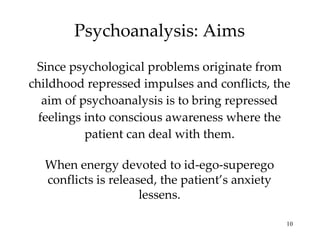 Psychoanalysis: Aims Since psychological problems originate from childhood repressed impulses and conflicts, the aim of psychoanalysis is to bring repressed feelings into conscious awareness where the patient can deal with them. When energy devoted to id-ego-superego conflicts is released, the patient’s anxiety lessens. 