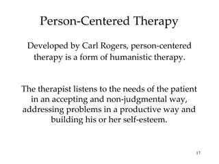 Person-Centered Therapy Developed by Carl Rogers, person-centered therapy is a form of humanistic therapy. The therapist listens to the needs of the patient in an accepting and non-judgmental way, addressing problems in a productive way and building his or her self-esteem. 