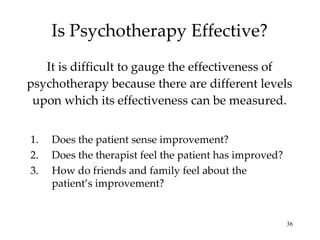 Is Psychotherapy Effective? It is difficult to gauge the effectiveness of psychotherapy because there are different levels upon which its effectiveness can be measured. Does the patient sense improvement? Does the therapist feel the patient has improved? How do friends and family feel about the patient’s improvement? 