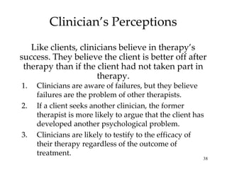 Clinician’s Perceptions Like clients, clinicians believe in therapy’s success. They believe the client is better off after therapy than if the client had not taken part in therapy. Clinicians are aware of failures, but they believe failures are the problem of other therapists. If a client seeks another clinician, the former therapist is more likely to argue that the client has developed another psychological problem. Clinicians are likely to testify to the efficacy of their therapy regardless of the outcome of treatment. 